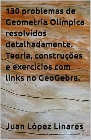 130 problemas de Geometria Olímpica resolvidos detalhadamente. Teoria, construções e exercícios com links no GeoGebra. (Cursos de Geometria Olímpica com GeoGebra) – Juan López Linares