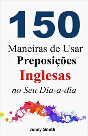 150 Maneiras de Usar Preposições Inglesas no Seu Dia–a–dia: Do Nível Elementar ao Intermediário – Jenny Smith