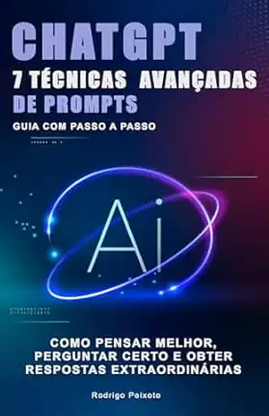 7 Técnicas Avançadas de Prompts para o ChatGPT: Guia com passo a passo para criar, pensar melhor, perguntar certo e obter respostas extraordinárias – Rodrigo Peixoto