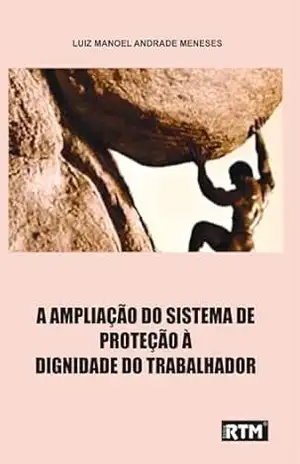 A AMPLIAÇÃO DO SISTEMA DE PROTEÇÃO À DIGNIDADE DO TRABALHADOR – LUIZ MANOEL ANDRADE MENESES