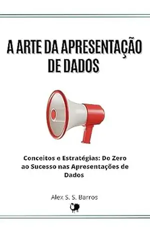 A Arte da Apresentação de Dados: Conceitos e Estratégias: Do Zero ao Sucesso nas Apresentações de Dados – Alex S. S. Barros