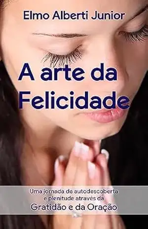 A Arte da Felicidade: Uma jornada de autodescoberta e plenitude através da gratidão e da oração – Elmo Alberti Junior