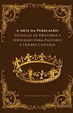 A ARTE DA PERSUASÃO: TÉCNICAS DE ORATÓRIA E PERSUASÃO PARA PASTORES E LÍDERES CRISTÃOS: COMO FAZER UM SERMÃO MEMORÁVEL – RAMON BRITO