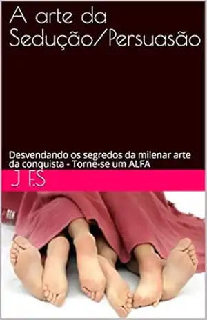 A arte da Sedução/Persuasão: Desvendando os segredos da milenar arte da conquista – Torne–se um ALFA – J F.S