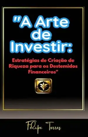 A Arte de Investir: Estratégias de Criação de Riqueza para os Destemidos Financeiros” – Felipe Torres A Arte de Investir: Estratégias de Criação de Riqueza para os Destemidos Financeiros” – Felipe Torres