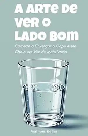 A Arte de Ver o Lado Bom: Comece a Enxergar o Copo Meio Cheio em Vez de Meio Vazio – Matheus Rothe