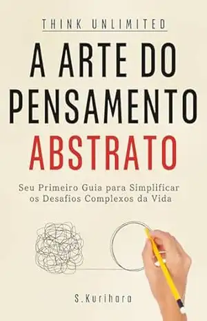 A Arte do Pensamento Abstrato: Seu Primeiro Guia para Simplificar os Desafios Complexos da Vida – S. Kurihara