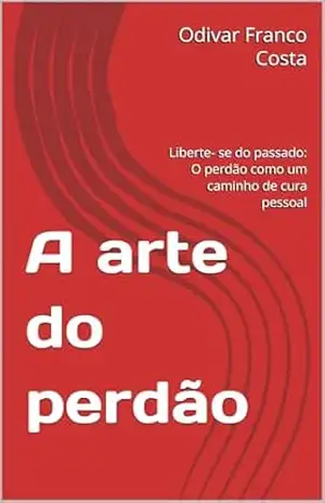 A arte do perdão: Liberte– se do passado: O perdão como um caminho de cura pessoal - Odivar Franco Costa A arte do perdão: Liberte– se do passado: O perdão como um caminho de cura pessoal - Odivar Franco Costa