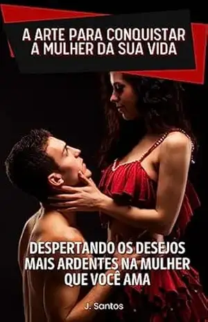 A ARTE PARA CONQUISTAR A MULHER DA SUA VIDA: DESPERTANDO OS DESEJOS MAIS ARDENTES NA MULHER QUE VOCÊ AMA – J. SANTOS