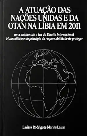 A atuação das Nações Unidas e da OTAN na Líbia em 2011: uma análise sob a luz do Direito Internacional Humanitário e do princípio da responsabilidade de proteger – Larissa Lauar