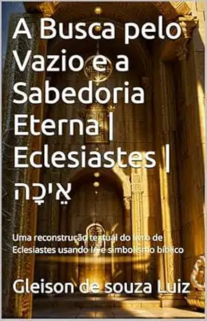 A Busca pelo Vazio e a Sabedoria Eterna | Eclesiastes | אֵיכָה: Uma reconstrução textual do livro de Eclesiastes usando IA e simbolismo bíblico (SEGREDO DOS CÉUS 12) – Gleison de souza Luiz