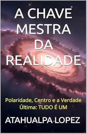 A CHAVE MESTRA DA REALIDADE: Polaridade, Centro e a Verdade Última: TUDO É UM – ATAHUALPA LOPEZ