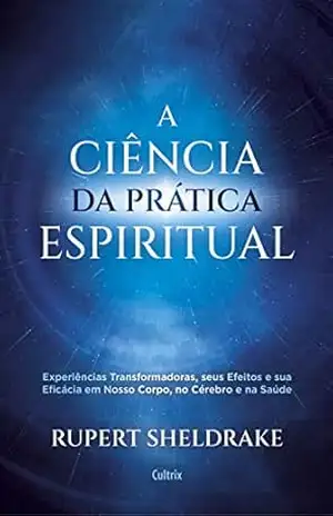 A Ciência da Prática Espiritual: Experiências Transformadoras, seus Efeitos e Eficácia em Nosso Corpo, no Cérebro e na Saúde – Rupert Sheldrake