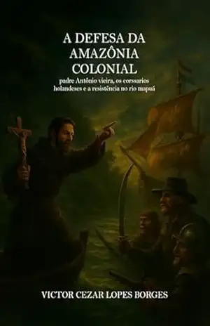 A Defesa da Amazônia Colonial Padre Antônio Vieira, os corsários holandeses e a resistência no rio Mapuá – Victor Cezar Lopes Borges  Borges