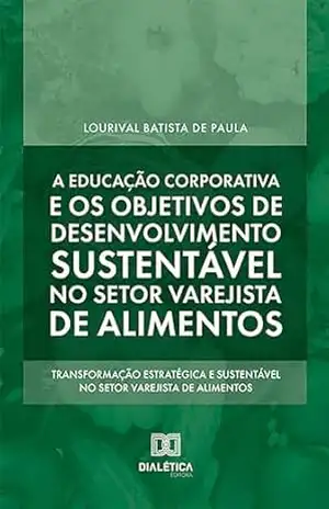 A educação corporativa e os objetivos de desenvolvimento sustentável no setor varejista de alimentos: transformação estratégica e sustentável no setor varejista de alimentos - Lourival Batista de Paula A educação corporativa e os objetivos de desenvolvimento sustentável no setor varejista de alimentos: transformação estratégica e sustentável no setor varejista de alimentos - Lourival Batista de Paula