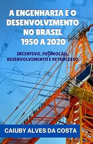 A ENGENHARIA E O DESENVOLVIMENTO NO BRASIL – 1950 A 2020: INCENTIVO, PROMOÇÃO, DESENVOLVIMENTO E RETROCESSO – CAIUBY ALVES DA COSTA A ENGENHARIA E O DESENVOLVIMENTO NO BRASIL – 1950 A 2020: INCENTIVO, PROMOÇÃO, DESENVOLVIMENTO E RETROCESSO – CAIUBY ALVES DA COSTA