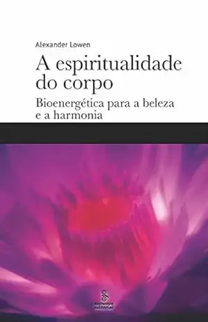 A espiritualidade do corpo: Bioenergética para a beleza e a harmonia – Alexander Lowen