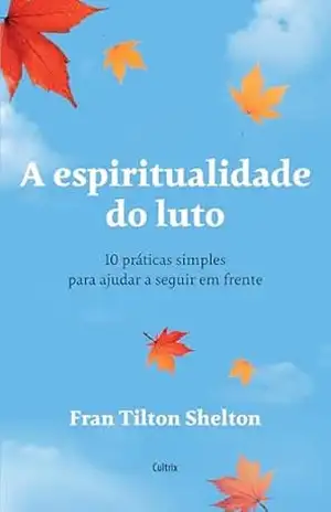 A espiritualidade do luto: 10 práticas simples para ajudar a seguir em frente e dar um novo significado às perdas de entes queridos - Fran Tilton Shelton