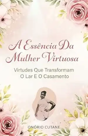 A ESSÊNCIA DA MULHER VIRTUOSA: Virtudes Que Transformam O Lar e O Casamento – Onório Cutane