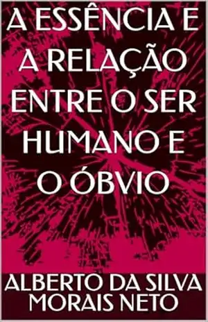 A ESSÊNCIA E A RELAÇÃO ENTRE O SER HUMANO E O ÓBVIO (FILOSOFANDO Livro 1) – ALBERTO DA SILVA MORAIS NETO