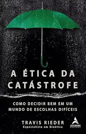 A ética da catástrofe: como decidir bem em um mundo de escolhas difíceis – Travis Rieder