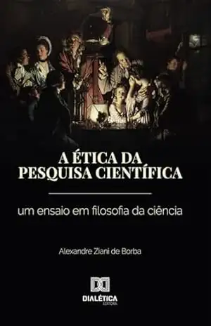 A ética da pesquisa científica: A ética da pesquisa científica: Um ensaio em filosofia da ciência – Alexandre Ziani de Borba