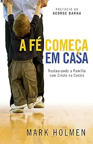 Capa do livro A Fé Começa em Casa: Restaurando a Família com Cristo no Centro - Mark Holmen