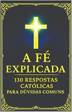 A Fé Explicada: 130 Respostas Católicas Para Dúvidas Comuns (Verdades Eternas) – Alexander Costa