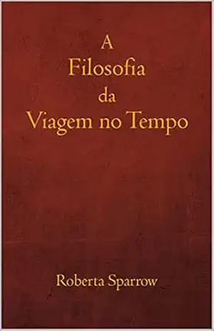 A Filosofia da Viagem no Tempo: Filosofia, Ética e Método para Viagens no Tempo – Roberta Sparrow A Filosofia da Viagem no Tempo: Filosofia, Ética e Método para Viagens no Tempo – Roberta Sparrow