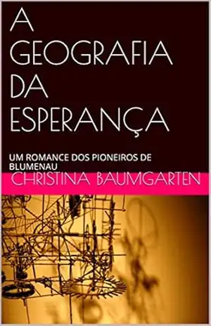 A GEOGRAFIA DA ESPERANÇA: UM ROMANCE DOS PIONEIROS DE BLUMENAU - Christina Baumgarten
