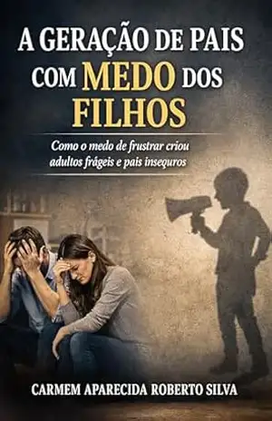 A Geração de Pais com Medo dos Filhos: Como o medo de frustrar criou adultos frágeis e pais inseguros – CARMEM APARECIDA ROBERTO SILVA