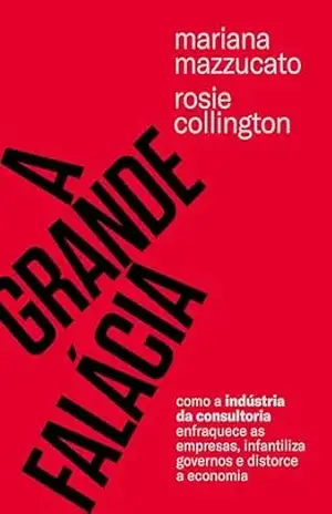 A grande falácia: Como a indústria da consultoria enfraquece as empresas, infantiliza governos e distorce a economia – Mariana Mazzucato