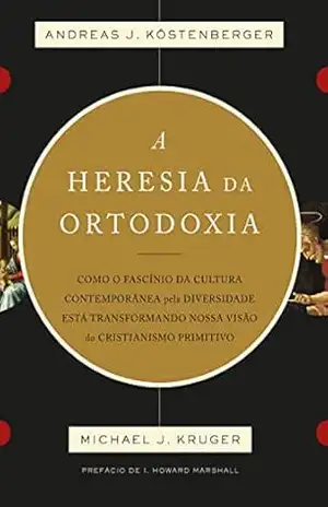 A heresia da ortodoxia: Como o fascínio da cultura contemporânea pela diversidade está transformando nossa visão do cristianismo primitivo – ANDREAS J. KÖSTENBERGER