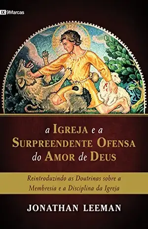 A Igreja e a surpreendente ofensa do amor de Deus: Reintroduzindo as doutrinas sobre a membresia e a disciplina da Igreja – Jonathan Leeman