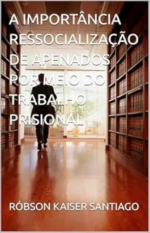 A IMPORTÂNCIA RESSOCIALIZAÇÃO DE APENADOS POR MEIO DO TRABALHO PRISIONAL – RÓBSON  KAISER SANTIAGO