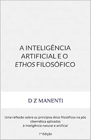 A Inteligência Artificial e o Ethos Filosófico: Uma reflexão sobre os princípios ético filosóficos na pós cibernética aplicados à inteligência natural e artificial 1ª Edição – D Z Manenti A Inteligência Artificial e o Ethos Filosófico: Uma reflexão sobre os princípios ético filosóficos na pós cibernética aplicados à inteligência natural e artificial 1ª Edição – D Z Manenti