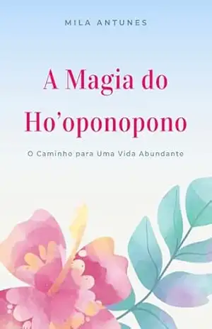 A Magia do Ho’oponopono: O Caminho para Uma Vida Abundante – Mila Antunes