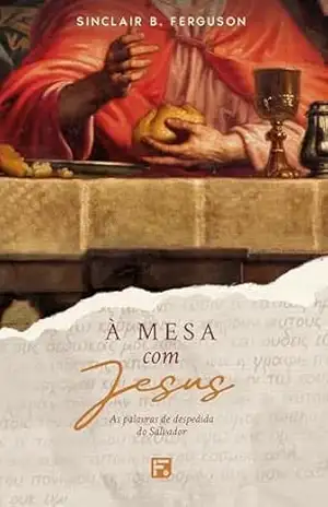 À mesa com Jesus: as palavras de despedida do Salvador – Sinclair B. Ferguson