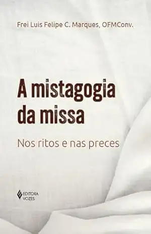 A mistagogia da missa: Nos ritos e nas preces - Frei Luis Felipe C. Marques A mistagogia da missa: Nos ritos e nas preces - Frei Luis Felipe C. Marques