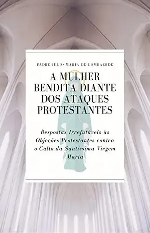 A Mulher Bendita diante dos Ataques Protestantes: Respostas Irrefutáveis às Objeções Protestantes contra o Culto da Santíssima Virgem Maria – Padre Julio Maria de Lombaerde