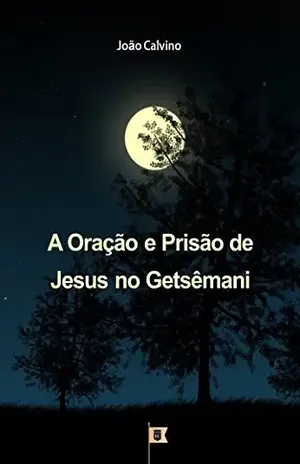 A Oração e Prisão de Jesus no Getsêmani, por João Calvino: O Segundo de uma Série de 8 Sermões sobre a Paixão de Cristo – João Calvino