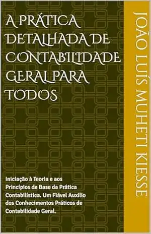 A PRÁTICA DETALHADA DE CONTABILIDADE GERAL PARA TODOS: Iniciação à Teoria e aos Princípios de Base da Prática Contabilística. Um Fiável Auxilio dos Conhecimentos Práticos de Contabilidade Geral. – JOÃO LUÍS MUHETI KIESSE