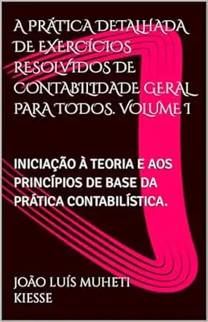 A PRÁTICA DETALHADA DE EXERCÍCIOS RESOLVIDOS DE CONTABILIDADE GERAL PARA TODOS. VOLUME I: INICIAÇÃO À TEORIA E AOS PRINCÍPIOS DE BASE DA PRÁTICA CONTABILÍSTICA. – JOÃO LUÍS MUHETI KIESSE