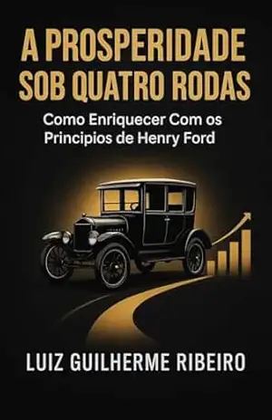 A PROSPERIDADE SOB QUATRO RODAS: COMO ENRIQUECER COM OS PRINCÍPIOS DE HENRY FORD – Luiz Guilherme Ribeiro