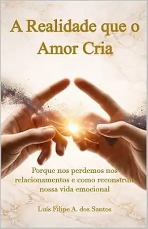 A Realidade que o Amor Cria: Porque nos perdemos nos relacionamentos e como reconstruir nossa vida emocional – Luís Filipe A.dos Santos