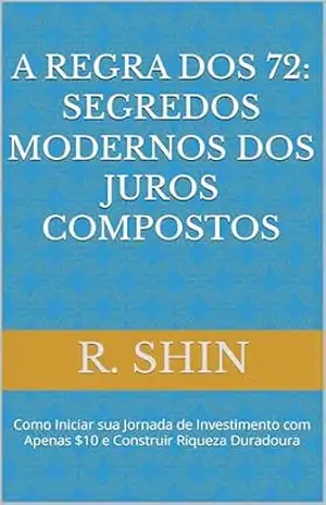 A Regra dos 72: Segredos Modernos dos Juros Compostos: Como Iniciar sua Jornada de Investimento com Apenas e Construir Riqueza Duradoura – R. Shin A Regra dos 72: Segredos Modernos dos Juros Compostos: Como Iniciar sua Jornada de Investimento com Apenas e Construir Riqueza Duradoura – R. Shin