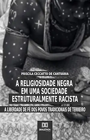 A Religiosidade Negra em uma Sociedade Estruturalmente Racista: a liberdade de fé dos povos tradicionais de terreiro – Priscila Ceccatto de Cantuária A Religiosidade Negra em uma Sociedade Estruturalmente Racista: a liberdade de fé dos povos tradicionais de terreiro – Priscila Ceccatto de Cantuária