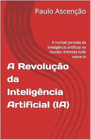 A Revolução da Inteligência Artificial (IA): A incrível jornada da inteligência artificial no mundo. Entenda tudo sobre IA – Paulo Ascenção