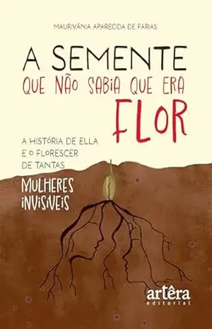 A Semente que não Sabia que era Flor: A História de Ella e o Florescer de Tantas Mulheres Invisíveis - Maurivânia Aparecida de Farias