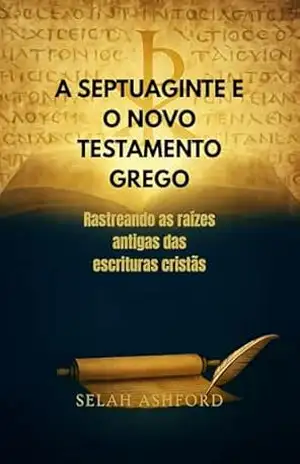 A SEPTUAGINTE E O NOVO TESTAMENTO GREGO: Rastreando as raízes antigas das escrituras cristãs - SELAH ASHFORD A SEPTUAGINTE E O NOVO TESTAMENTO GREGO: Rastreando as raízes antigas das escrituras cristãs - SELAH ASHFORD